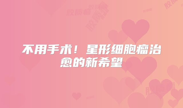 不用手术！星形细胞瘤治愈的新希望
