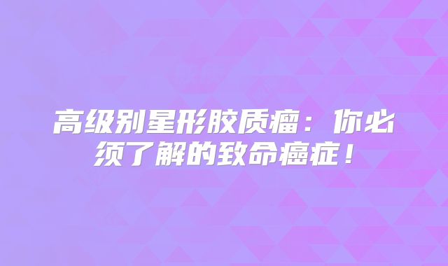 高级别星形胶质瘤：你必须了解的致命癌症！