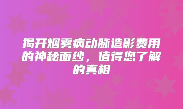 揭开烟雾病动脉造影费用的神秘面纱，值得您了解的真相