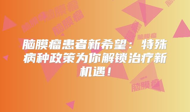 脑膜瘤患者新希望：特殊病种政策为你解锁治疗新机遇！