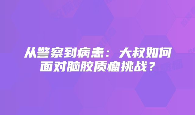 从警察到病患：大叔如何面对脑胶质瘤挑战？