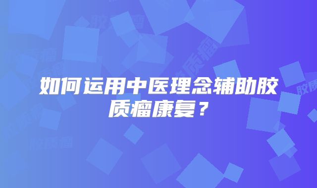 如何运用中医理念辅助胶质瘤康复？