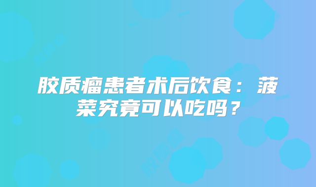 胶质瘤患者术后饮食：菠菜究竟可以吃吗？