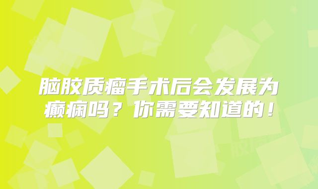 脑胶质瘤手术后会发展为癫痫吗？你需要知道的！