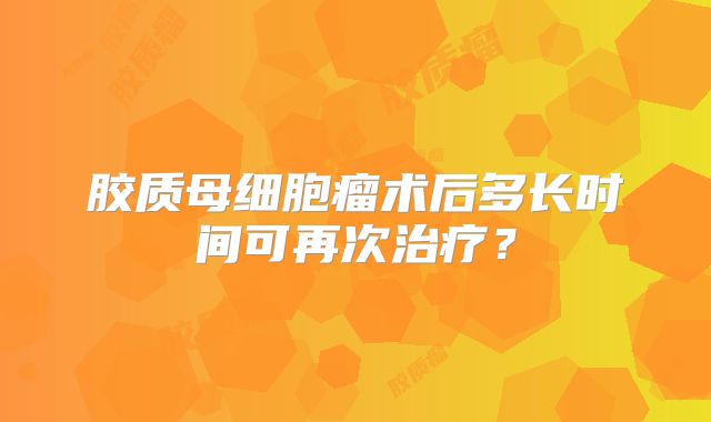 胶质母细胞瘤术后多长时间可再次治疗？