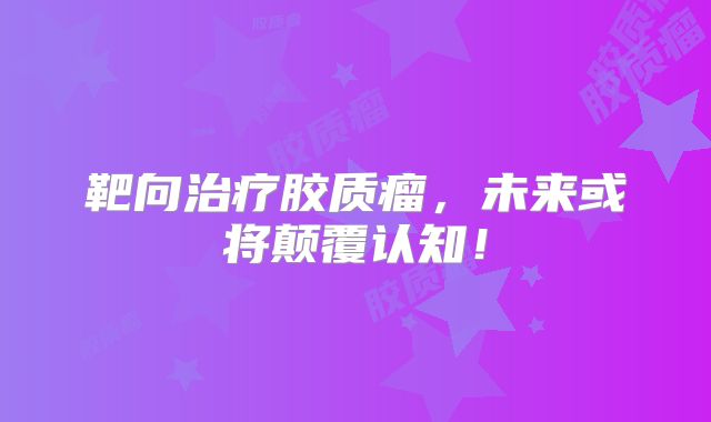 靶向治疗胶质瘤，未来或将颠覆认知！