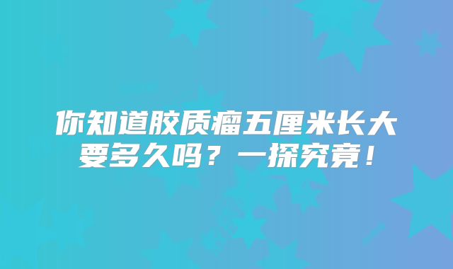 你知道胶质瘤五厘米长大要多久吗？一探究竟！
