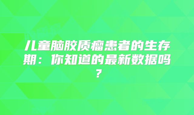 儿童脑胶质瘤患者的生存期：你知道的最新数据吗？