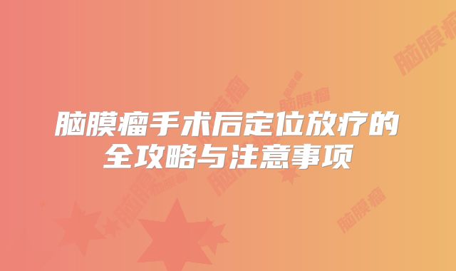 脑膜瘤手术后定位放疗的全攻略与注意事项