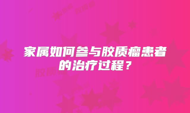 家属如何参与胶质瘤患者的治疗过程？
