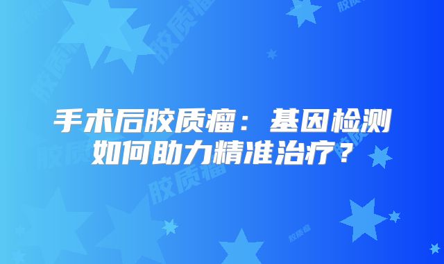 手术后胶质瘤：基因检测如何助力精准治疗？