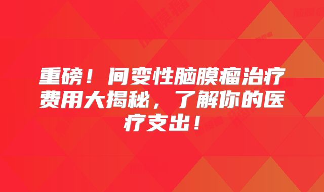 重磅！间变性脑膜瘤治疗费用大揭秘，了解你的医疗支出！