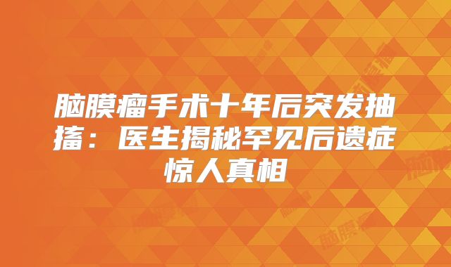 脑膜瘤手术十年后突发抽搐：医生揭秘罕见后遗症惊人真相