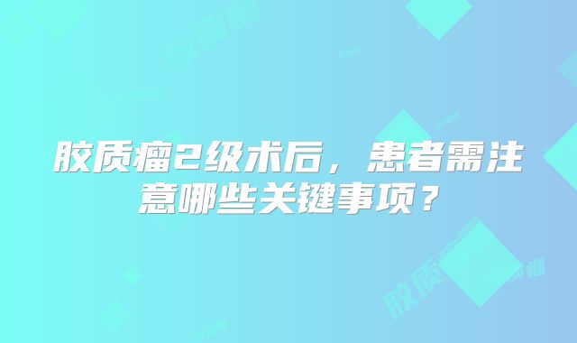 胶质瘤2级术后，患者需注意哪些关键事项？
