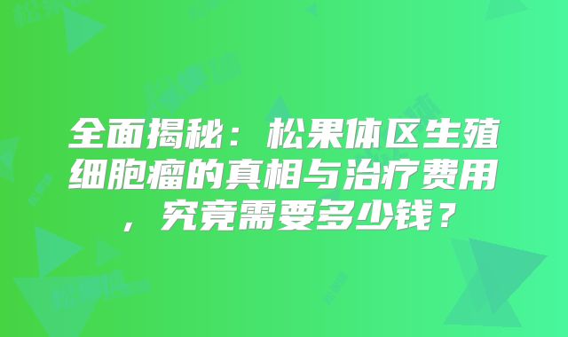 全面揭秘：松果体区生殖细胞瘤的真相与治疗费用，究竟需要多少钱？