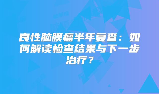 良性脑膜瘤半年复查：如何解读检查结果与下一步治疗？