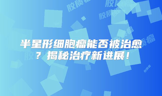 半星形细胞瘤能否被治愈？揭秘治疗新进展！