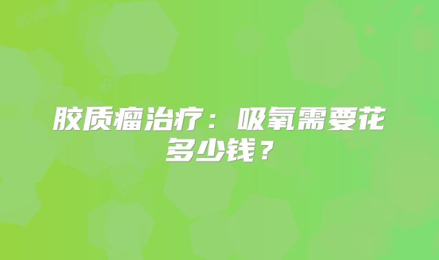 胶质瘤治疗：吸氧需要花多少钱？