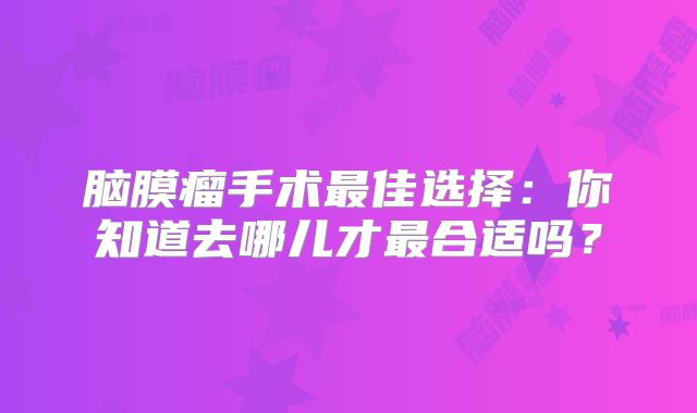 脑膜瘤手术最佳选择：你知道去哪儿才最合适吗？