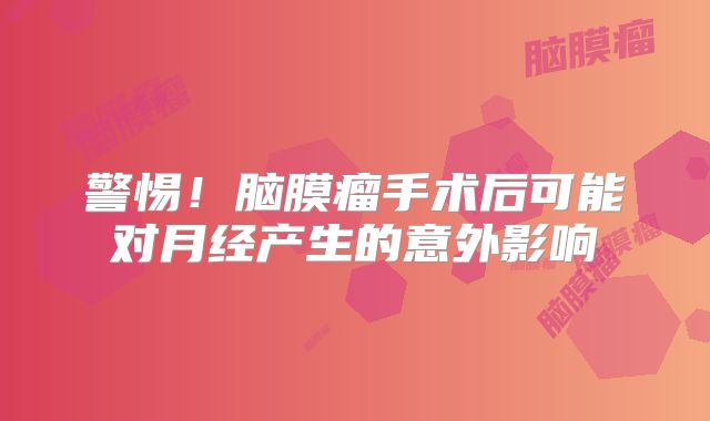 警惕！脑膜瘤手术后可能对月经产生的意外影响
