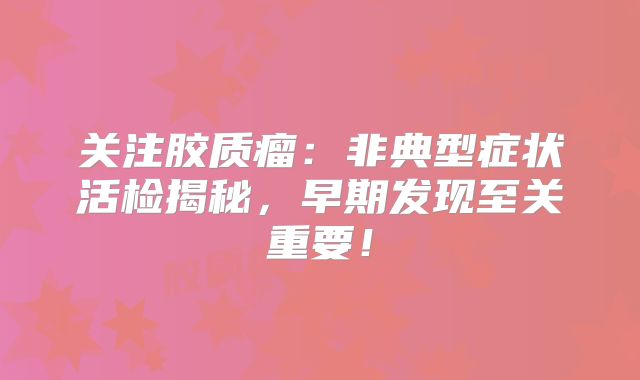关注胶质瘤：非典型症状活检揭秘，早期发现至关重要！