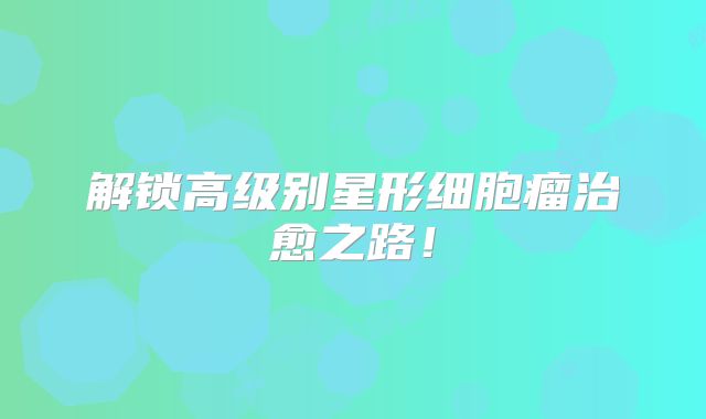 解锁高级别星形细胞瘤治愈之路！