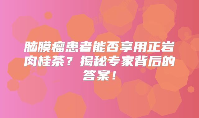 脑膜瘤患者能否享用正岩肉桂茶？揭秘专家背后的答案！
