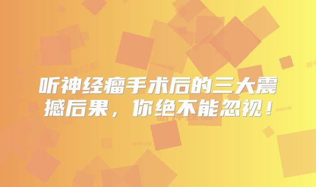 听神经瘤手术后的三大震撼后果，你绝不能忽视！