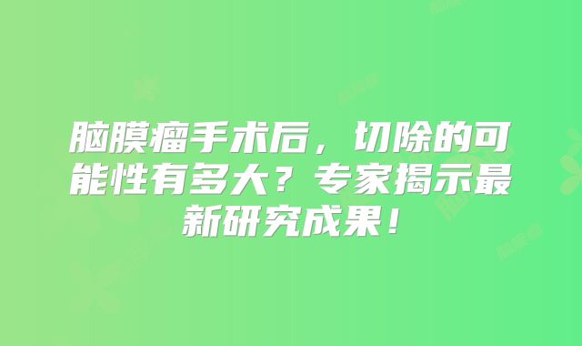 脑膜瘤手术后，切除的可能性有多大？专家揭示最新研究成果！