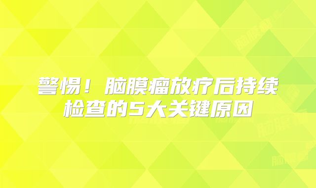 警惕！脑膜瘤放疗后持续检查的5大关键原因
