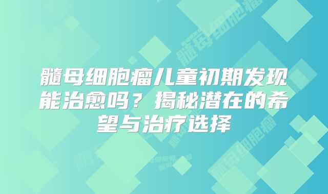 髓母细胞瘤儿童初期发现能治愈吗？揭秘潜在的希望与治疗选择