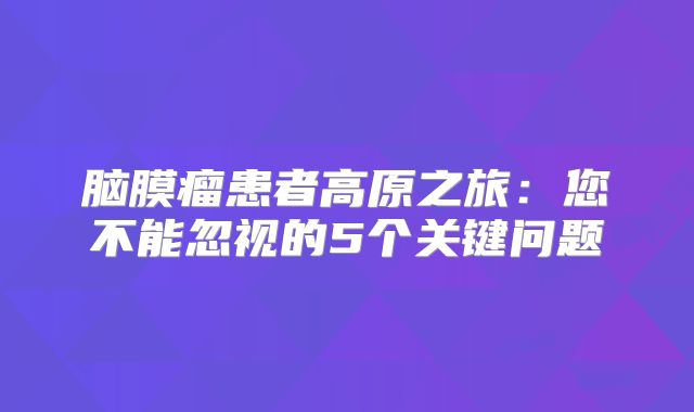 脑膜瘤患者高原之旅：您不能忽视的5个关键问题