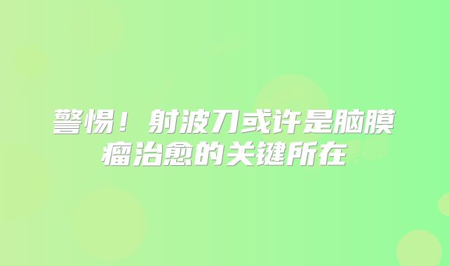 警惕！射波刀或许是脑膜瘤治愈的关键所在