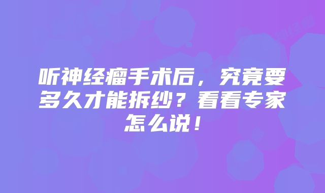 听神经瘤手术后，究竟要多久才能拆纱？看看专家怎么说！