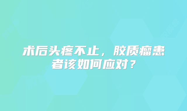 术后头疼不止，胶质瘤患者该如何应对？