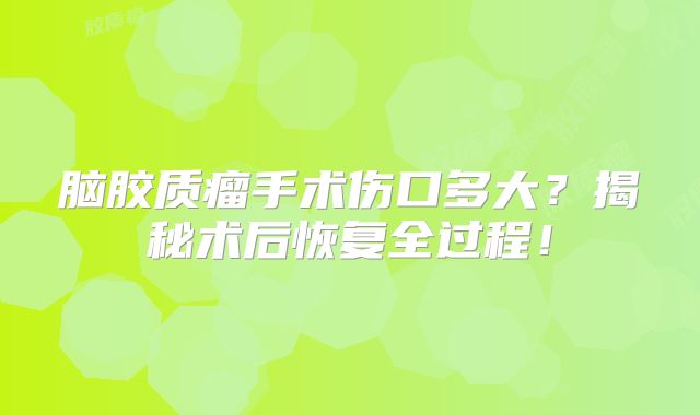 脑胶质瘤手术伤口多大？揭秘术后恢复全过程！