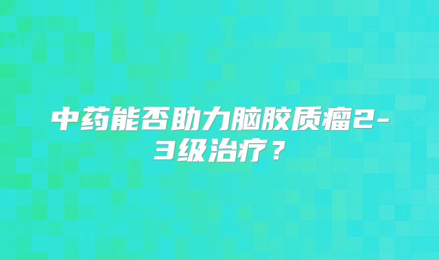 中药能否助力脑胶质瘤2-3级治疗？