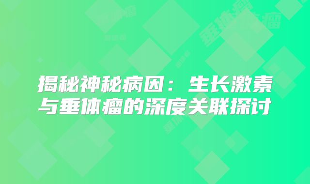 揭秘神秘病因：生长激素与垂体瘤的深度关联探讨