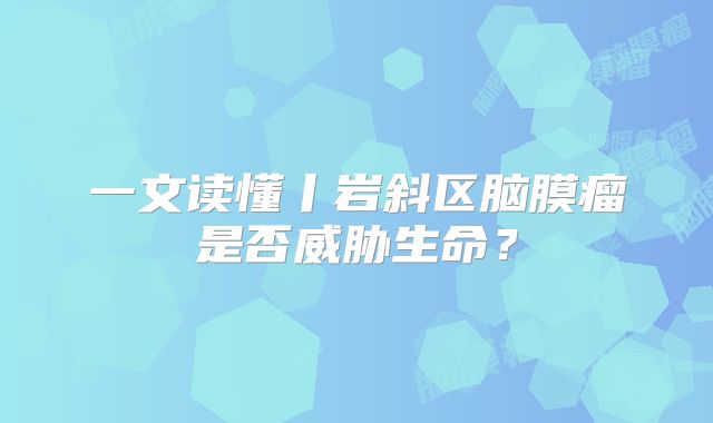 一文读懂丨岩斜区脑膜瘤是否威胁生命？