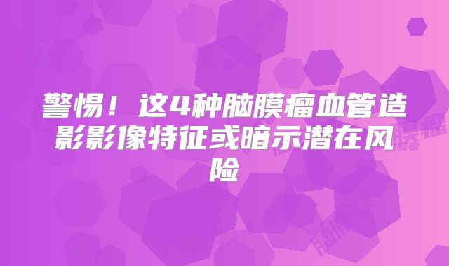 警惕！这4种脑膜瘤血管造影影像特征或暗示潜在风险