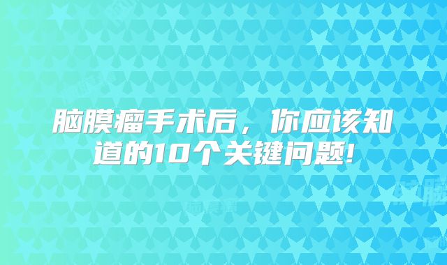 脑膜瘤手术后，你应该知道的10个关键问题!