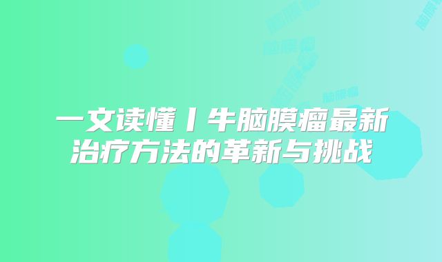一文读懂丨牛脑膜瘤最新治疗方法的革新与挑战