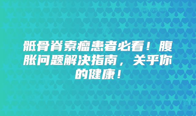 骶骨脊索瘤患者必看！腹胀问题解决指南，关乎你的健康！