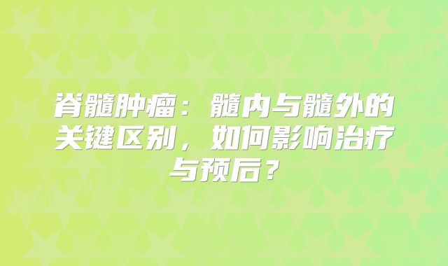 脊髓肿瘤：髓内与髓外的关键区别，如何影响治疗与预后？