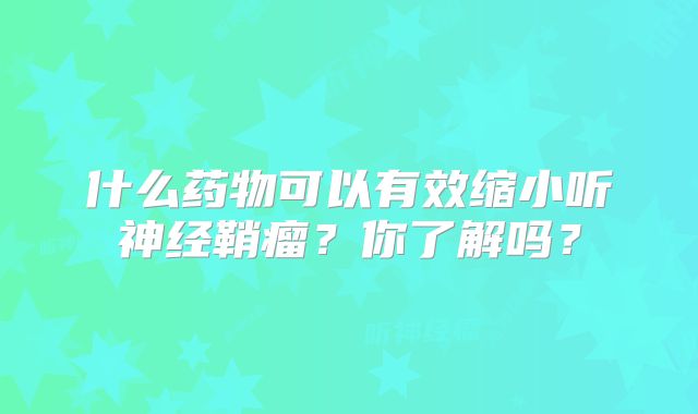 什么药物可以有效缩小听神经鞘瘤？你了解吗？