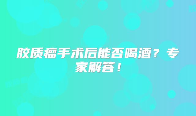 胶质瘤手术后能否喝酒？专家解答！