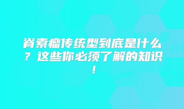 脊索瘤传统型到底是什么？这些你必须了解的知识！