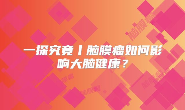 一探究竟丨脑膜瘤如何影响大脑健康？