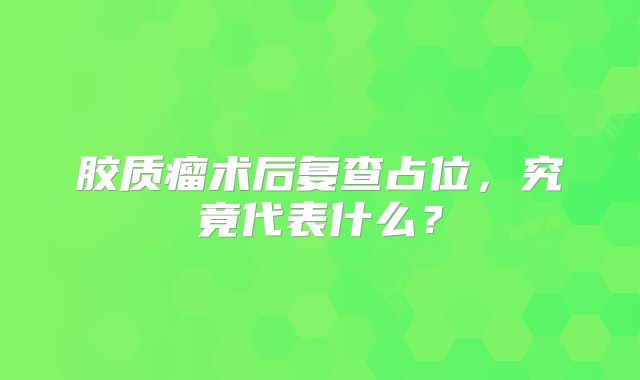 胶质瘤术后复查占位，究竟代表什么？