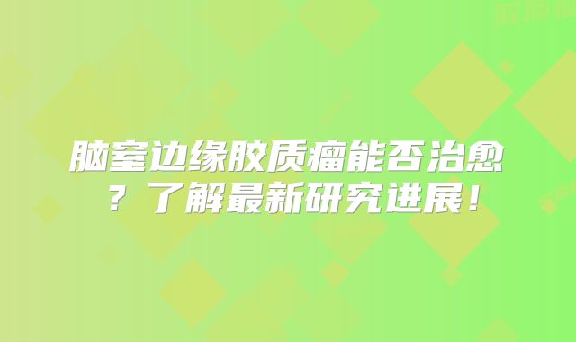 脑窒边缘胶质瘤能否治愈？了解最新研究进展！